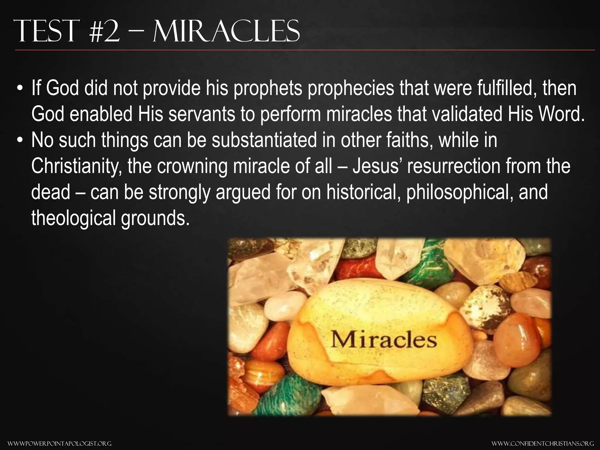 www.confidentchristians.orgwwwpowerpointapologist.org
Test #2 – Miracles
• If God did not provide his prophets prophecies that were fulfilled, then
God enabled His servants to perform miracles that validated His Word.
• No such things can be substantiated in other faiths, while in
Christianity, the crowning miracle of all – Jesus’ resurrection from the
dead – can be strongly argued for on historical, philosophical, and
theological grounds.
 