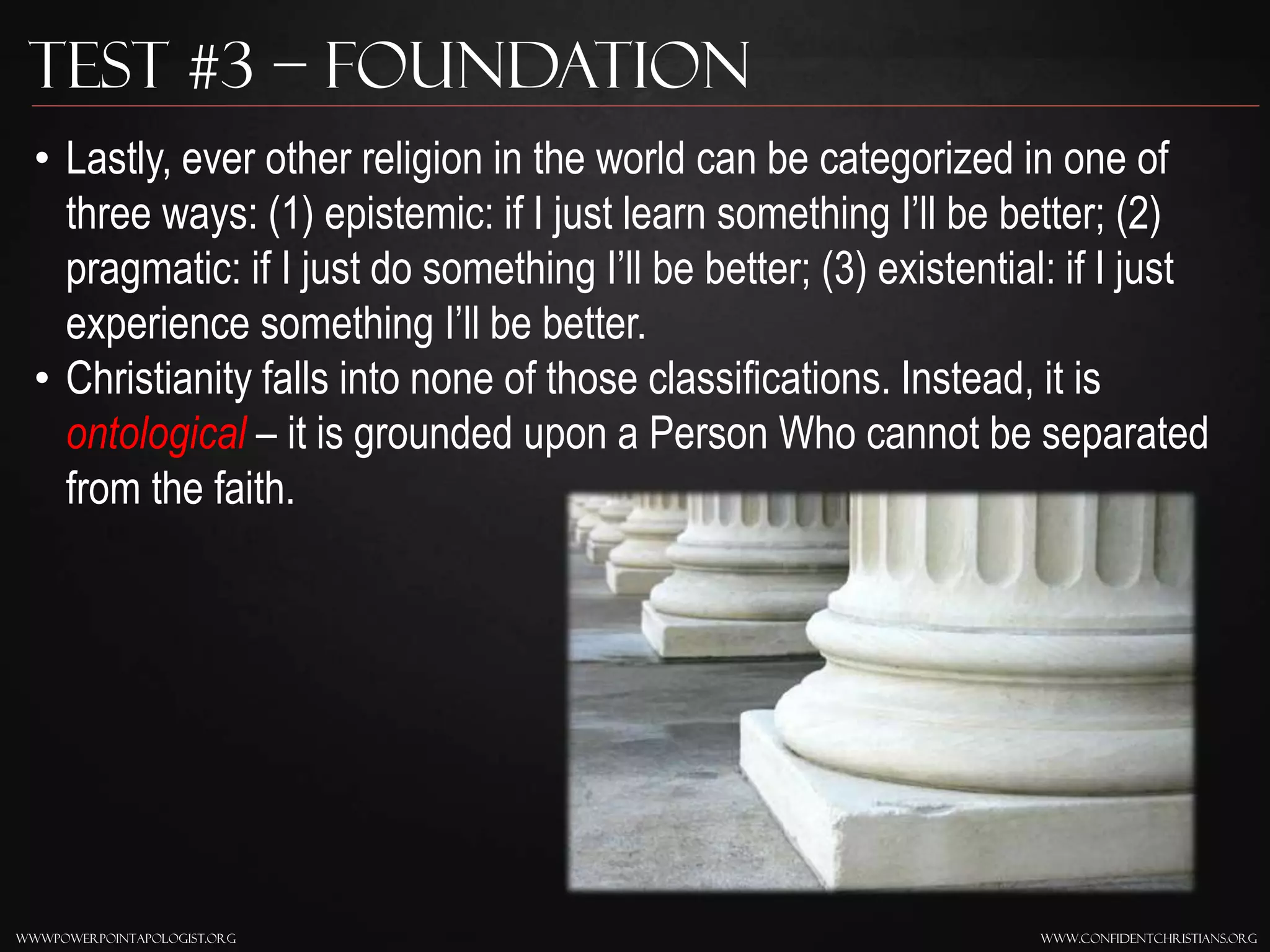 www.confidentchristians.orgwwwpowerpointapologist.org
Test #3 – Foundation
• Lastly, ever other religion in the world can be categorized in one of
three ways: (1) epistemic: if I just learn something I’ll be better; (2)
pragmatic: if I just do something I’ll be better; (3) existential: if I just
experience something I’ll be better.
• Christianity falls into none of those classifications. Instead, it is
ontological – it is grounded upon a Person Who cannot be separated
from the faith.
 