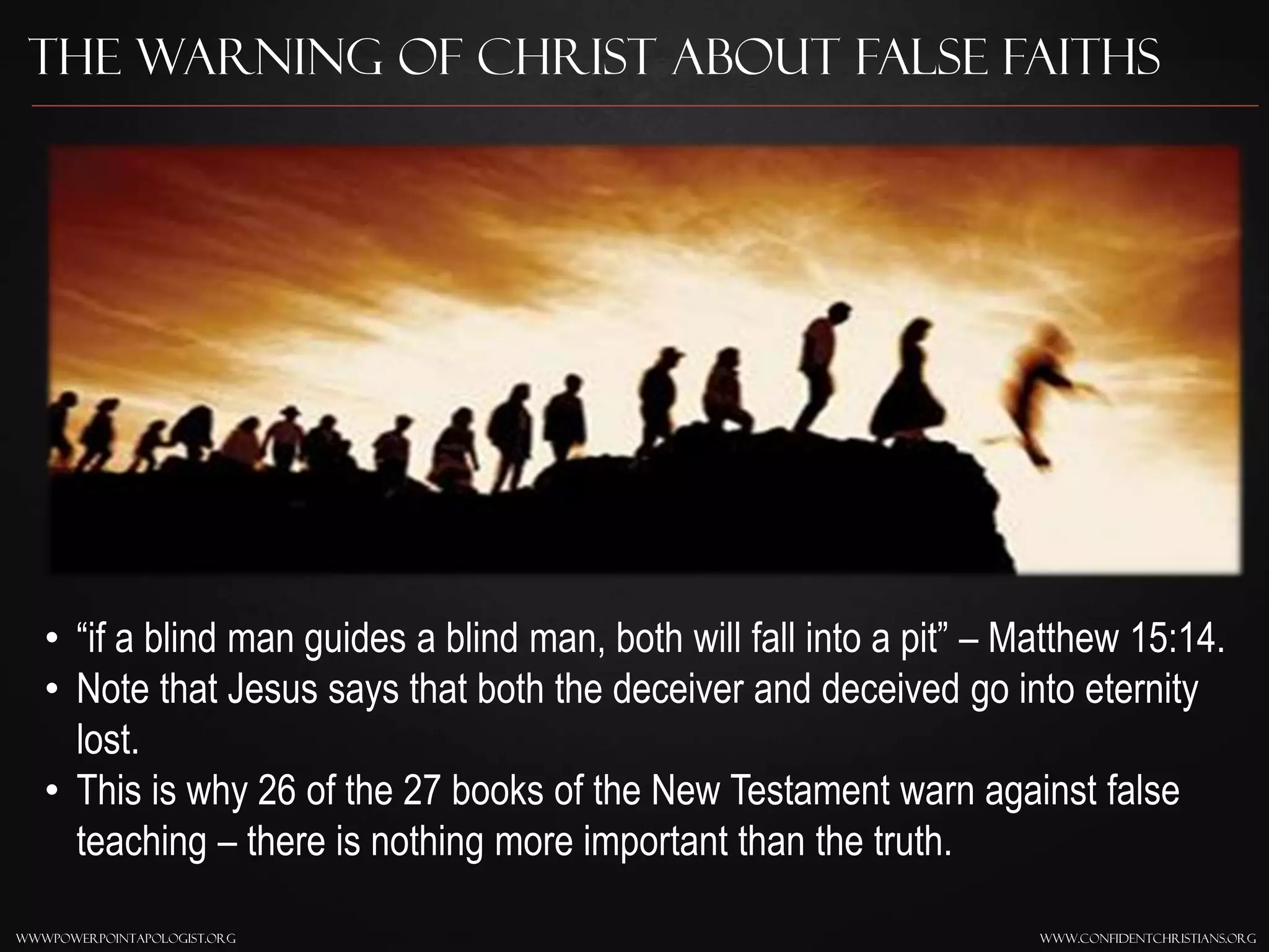 www.confidentchristians.orgwwwpowerpointapologist.org
The Warning of Christ About False Faiths
• “if a blind man guides a blind man, both will fall into a pit” – Matthew 15:14.
• Note that Jesus says that both the deceiver and deceived go into eternity
lost.
• This is why 26 of the 27 books of the New Testament warn against false
teaching – there is nothing more important than the truth.
 