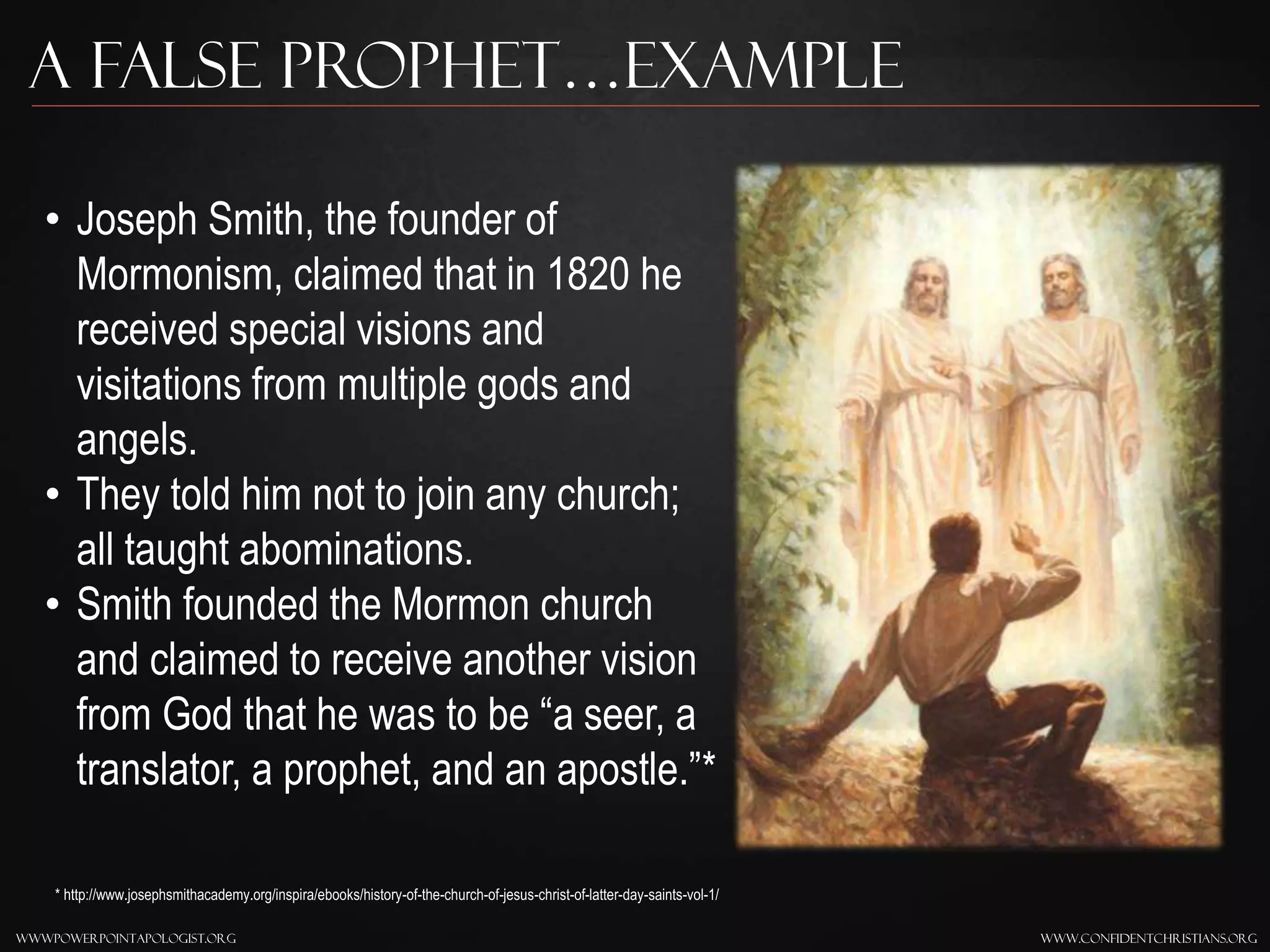 www.confidentchristians.orgwwwpowerpointapologist.org
A false prophet…Example
• Joseph Smith, the founder of
Mormonism, claimed that in 1820 he
received special visions and
visitations from multiple gods and
angels.
• They told him not to join any church;
all taught abominations.
• Smith founded the Mormon church
and claimed to receive another vision
from God that he was to be “a seer, a
translator, a prophet, and an apostle.”*
* http://www.josephsmithacademy.org/inspira/ebooks/history-of-the-church-of-jesus-christ-of-latter-day-saints-vol-1/
 