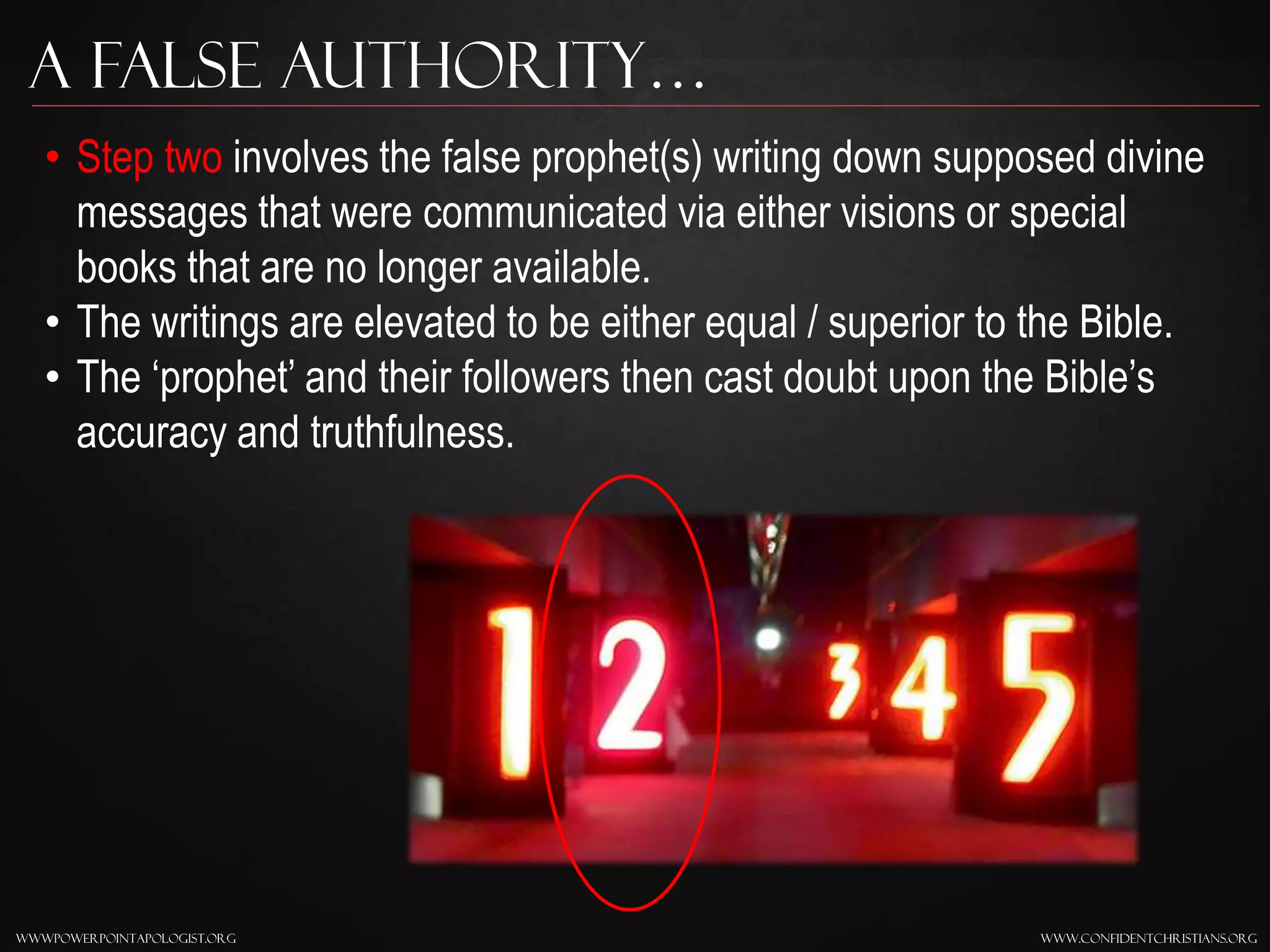 www.confidentchristians.orgwwwpowerpointapologist.org
A false authority…
• Step two involves the false prophet(s) writing down supposed divine
messages that were communicated via either visions or special
books that are no longer available.
• The writings are elevated to be either equal / superior to the Bible.
• The ‘prophet’ and their followers then cast doubt upon the Bible’s
accuracy and truthfulness.
 
