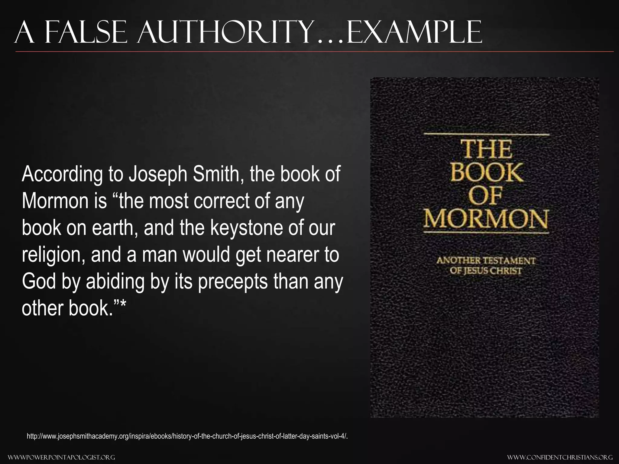 www.confidentchristians.orgwwwpowerpointapologist.org
A false Authority…Example
According to Joseph Smith, the book of
Mormon is “the most correct of any
book on earth, and the keystone of our
religion, and a man would get nearer to
God by abiding by its precepts than any
other book.”*
http://www.josephsmithacademy.org/inspira/ebooks/history-of-the-church-of-jesus-christ-of-latter-day-saints-vol-4/.
 