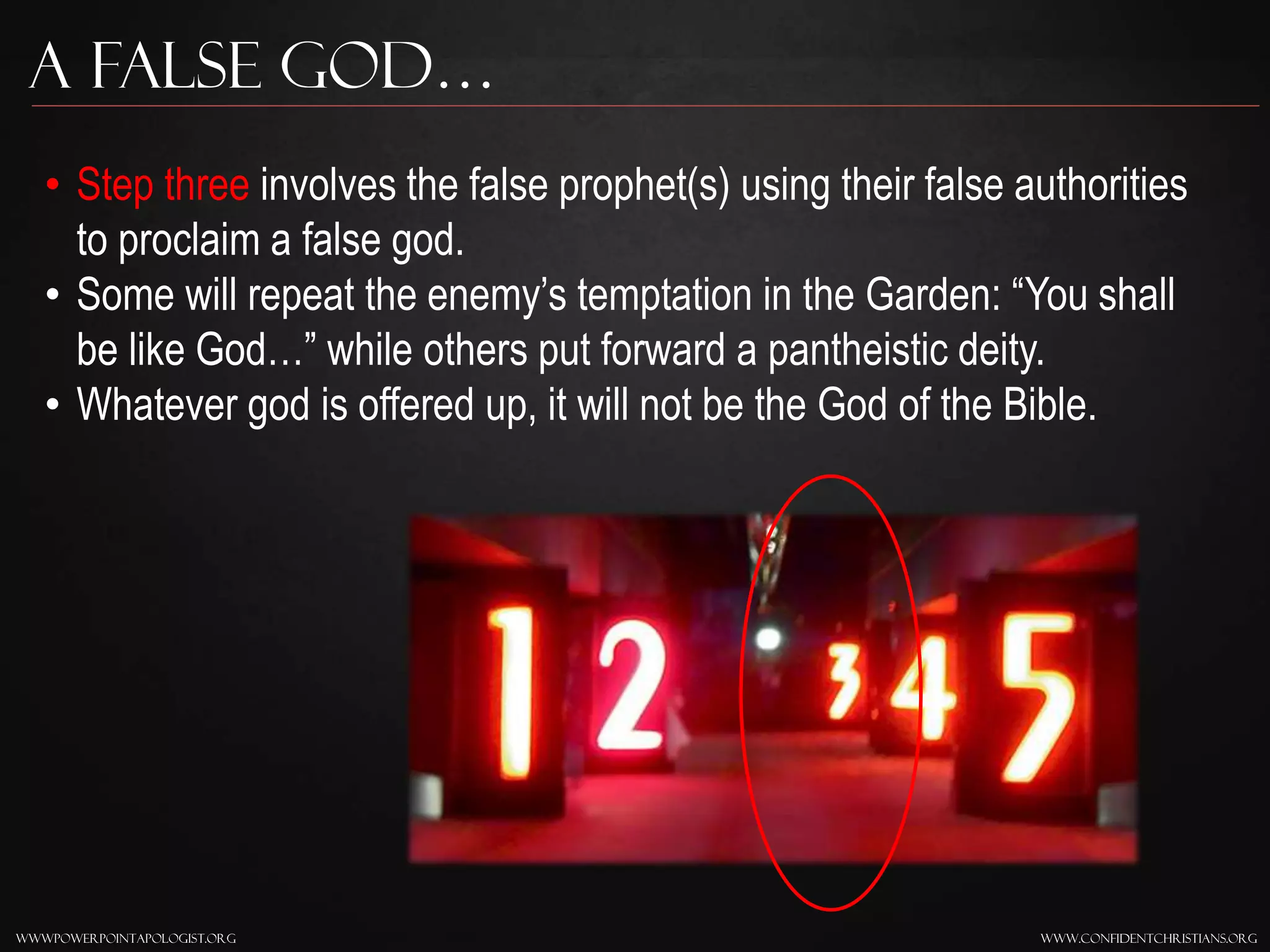 www.confidentchristians.orgwwwpowerpointapologist.org
A false god…
• Step three involves the false prophet(s) using their false authorities
to proclaim a false god.
• Some will repeat the enemy’s temptation in the Garden: “You shall
be like God…” while others put forward a pantheistic deity.
• Whatever god is offered up, it will not be the God of the Bible.
 