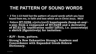 THE PATTERN OF SOUND WORDS
• 2 Tim 1:13 Hold fast the pattern of sound words which you have
heard from me, in faith and love which are in Christ Jesus. NKJV
• Pattern NT:5296 u(potu/pwsi$ hupotuposis (hoop-ot-oop'-
o-sis); from a compound of NT:5259 and a derivative
of NT:5179; typification under (after), i.e. (concretely)
a sketch (figuratively) for imitation:
• KJV - form, pattern.
• Strong’s New Exhaustive Strong's Numbers and
Concordance with Expanded Greek-Hebrew
Dictionary. c.
8/14/2023 1
 