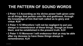 THE PATTERN OF SOUND WORDS
• 2 Peter 1:3 According as his divine power hath given unto
us all things that pertain unto life and godliness, through
the knowledge of him that hath called us to glory and
virtue: KJV
• 2 Peter 1:12 Wherefore I will not be negligent to put you
always in remembrance of these things, though ye know
them, and be established in the present truth. KJV
• 2 Peter 1:15 Moreover I will endeavour that ye may be able
after my decease to have these things always in
remembrance. KJV
8/14/2023 7
 
