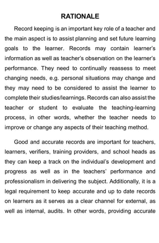 RATIONALE
Record keeping is an important key role of a teacher and
the main aspect is to assist planning and set future learning
goals to the learner. Records may contain learner’s
information as well as teacher’s observation on the learner’s
performance. They need to continually reassess to meet
changing needs, e.g. personal situations may change and
they may need to be considered to assist the learner to
complete their studies/learnings. Records can also assist the
teacher or student to evaluate the teaching-learning
process, in other words, whether the teacher needs to
improve or change any aspects of their teaching method.
Good and accurate records are important for teachers,
learners, verifiers, training providers, and school heads as
they can keep a track on the individual’s development and
progress as well as in the teachers’ performance and
professionalism in delivering the subject. Additionally, it is a
legal requirement to keep accurate and up to date records
on learners as it serves as a clear channel for external, as
well as internal, audits. In other words, providing accurate
 