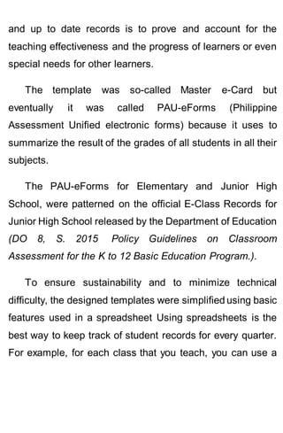 and up to date records is to prove and account for the
teaching effectiveness and the progress of learners or even
special needs for other learners.
The template was so-called Master e-Card but
eventually it was called PAU-eForms (Philippine
Assessment Unified electronic forms) because it uses to
summarize the result of the grades of all students in all their
subjects.
The PAU-eForms for Elementary and Junior High
School, were patterned on the official E-Class Records for
Junior High School released by the Department of Education
(DO 8, S. 2015 Policy Guidelines on Classroom
Assessment for the K to 12 Basic Education Program.).
To ensure sustainability and to minimize technical
difficulty, the designed templates were simplified using basic
features used in a spreadsheet Using spreadsheets is the
best way to keep track of student records for every quarter.
For example, for each class that you teach, you can use a
 