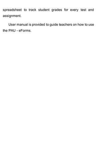 spreadsheet to track student grades for every test and
assignment.
User manual is provided to guide teachers on how to use
the PAU - eForms.
 