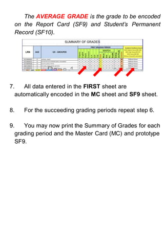 The AVERAGE GRADE is the grade to be encoded
on the Report Card (SF9) and Student’s Permanent
Record (SF10).
7. All data entered in the FIRST sheet are
automatically encoded in the MC sheet and SF9 sheet.
8. For the succeeding grading periods repeat step 6.
9. You may now print the Summary of Grades for each
grading period and the Master Card (MC) and prototype
SF9.
 