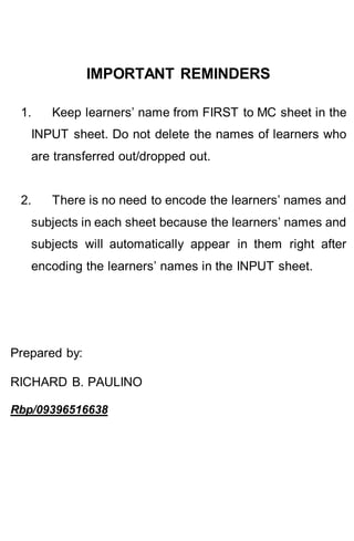 IMPORTANT REMINDERS
1. Keep learners’ name from FIRST to MC sheet in the
INPUT sheet. Do not delete the names of learners who
are transferred out/dropped out.
2. There is no need to encode the learners’ names and
subjects in each sheet because the learners’ names and
subjects will automatically appear in them right after
encoding the learners’ names in the INPUT sheet.
Prepared by:
RICHARD B. PAULINO
Rbp/09396516638
 