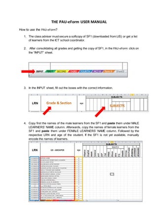 THE PAU-eForm USER MANUAL
How to use the PAU-eForm?
1. The class adviser must secure a softcopy of SF1 (downloaded from LIS) or get a list
of learners from the ICT school coordinator.
2. After consolidating all grades and getting the copy of SF1, in the PAU-eForm click on
the “INPUT” sheet.
3. In the INPUT sheet, fill out the boxes with the correct information.
4. Copy first the names of the male learners from the SF1 and paste them under MALE
LEARNERS’ NAME column. Afterwards, copy the names of female learners from the
SF1 and paste them under FEMALE LEARNERS’ NAME column. Followed by the
respective LRN and age of the student. If the SF1 is not yet available, manually
encode the names of learners.
 
