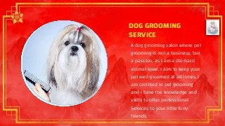 DOG GROOMING
SERVICE
A dog grooming salon where pet
grooming is not a business, but
a passion, as I am a die-hard
animal lover. I aim to keep your
pet well-groomed at all times. I
am certified in pet grooming
and I have the knowledge and
skills to offer professional
Services to your little furry
friends.
 