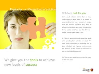 We give you the tools to achieve
new levels of success
Solutions built for you
Every great solution stems from a deep
understanding of what needs to be solved. An
understanding that every company is unique
from the business objectives they strive to
achieve, to the people who make them a reality.
A true solution isn’t “one size fit’s all”. It is a
unique, custom fit and one of a kind.
At Paylocity, we let companies keep what works
while providing them with the new tools they
need. Great companies are produced only by
great individuals and Paylocity simply removes
the obstacles for the people so companies are
able to reach their full potential.
We listen to you…we give companies the power
of their own voice.
.
Paylocity - a different kind of solution
 