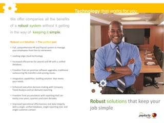 We offer companies all the benefits
of a robust system without it getting
in the way of keeping it simple.
Robust and Intuitive = The perfect pair
Technology that works for you
• Full, comprehensive HR and Payroll system to manage
your employees from hire to retirement.
• Leading-edge cloud technology
• Increased efficiencies for payroll and HR with a unified
database.
• Freedom from on-premise software upgrades, traditional
outsourcing file transfers and syncing issues.
• Integration capabilities building solution that meets
your needs.
• Enhanced executive decision-making with Company
Trend Analysis and on-demand reporting
• Freedom from accumulators with reporting that can
easily cross years, quarters and even decades.
• Improved operational effectiveness and data integrity
with a single, unified database, single reporting tool, and
single customer contact
Robust solutions that keep your
job simple
 