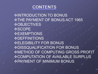 INTRODUCTION TO BONUS
THE PAYMENT OF BONUS ACT 1965
OBJECTIVES
SCOPE
EXEMPTIONS
DEFFINITIONS
ELEGIBILITY FOR BONUS
DISSQUALIFICATION FOR BONUS
METHOD OF COMPUTING GROSS PROFIT
COMPUTATION OF AVAILABLE SURPLUS
PAYMENT OF MINIMUM BONUS
 