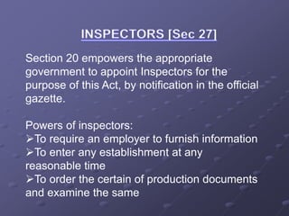 Section 20 empowers the appropriate
government to appoint Inspectors for the
purpose of this Act, by notification in the official
gazette.
Powers of inspectors:
To require an employer to furnish information
To enter any establishment at any
reasonable time
To order the certain of production documents
and examine the same
 