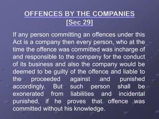 If any person committing an offences under this
Act is a company then every person, who at the
time the offence was committed was incharge of
and responsible to the company for the conduct
of its business and also the company would be
deemed to be guilty of the offence and liable to
the proceeded against and punished
accordingly. But such person shall be
exonerated from liabilities and incidental
punished, if he proves that offence was
committed without his knowledge.
 