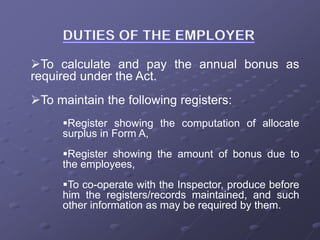 To calculate and pay the annual bonus as
required under the Act.
To maintain the following registers:
Register showing the computation of allocate
surplus in Form A,
Register showing the amount of bonus due to
the employees,
To co-operate with the Inspector, produce before
him the registers/records maintained, and such
other information as may be required by them.
 