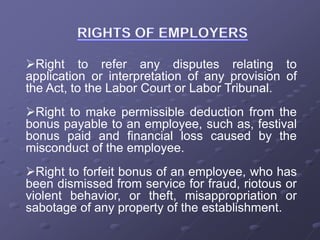 Right to refer any disputes relating to
application or interpretation of any provision of
the Act, to the Labor Court or Labor Tribunal.
Right to make permissible deduction from the
bonus payable to an employee, such as, festival
bonus paid and financial loss caused by the
misconduct of the employee.
Right to forfeit bonus of an employee, who has
been dismissed from service for fraud, riotous or
violent behavior, or theft, misappropriation or
sabotage of any property of the establishment.
 