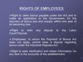 Right to claim bonus payable under the Act and to
make an application to the Government, for the
recovery of bonus due and unpaid, within one year of
its becoming due.
Right to refer any dispute to the Labor
Court/Tribunal.
 Employees, to whom the Payment of Bonus Act
does not apply, cannot raise a dispute regarding
bonus under the Industrial Disputes Act.
Right to seek clarification and obtain information, on
any item in the accounts of the establishment.
 