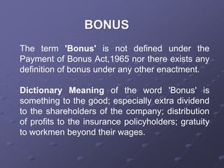 The term 'Bonus' is not defined under the
Payment of Bonus Act,1965 nor there exists any
definition of bonus under any other enactment.
Dictionary Meaning of the word 'Bonus' is
something to the good; especially extra dividend
to the shareholders of the company; distribution
of profits to the insurance policyholders; gratuity
to workmen beyond their wages.
 