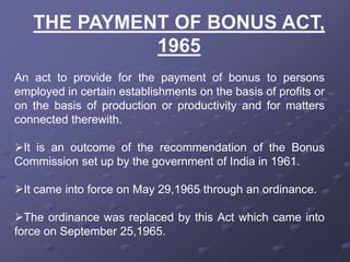 An act to provide for the payment of bonus to persons
employed in certain establishments on the basis of profits or
on the basis of production or productivity and for matters
connected therewith.
It is an outcome of the recommendation of the Bonus
Commission set up by the government of India in 1961.
It came into force on May 29,1965 through an ordinance.
The ordinance was replaced by this Act which came into
force on September 25,1965.
 