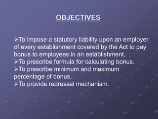 To impose a statutory liability upon an employer
of every establishment covered by the Act to pay
bonus to employees in an establishment.
To prescribe formula for calculating bonus.
To prescribe minimum and maximum
percentage of bonus.
To provide redressal mechanism.
 