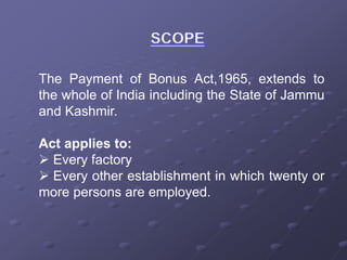 The Payment of Bonus Act,1965, extends to
the whole of India including the State of Jammu
and Kashmir.
Act applies to:
 Every factory
 Every other establishment in which twenty or
more persons are employed.
 