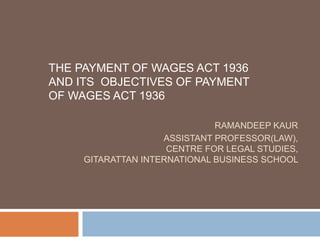RAMANDEEP KAUR
ASSISTANT PROFESSOR(LAW),
CENTRE FOR LEGAL STUDIES,
GITARATTAN INTERNATIONAL BUSINESS SCHOOL
THE PAYMENT OF WAGES ACT 1936
AND ITS OBJECTIVES OF PAYMENT
OF WAGES ACT 1936
 