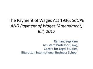 The Payment of Wages Act 1936: SCOPE
AND Payment of Wages (Amendment)
Bill, 2017
Ramandeep Kaur
Assistant Professor(Law),
Centre for Legal Studies,
Gitarattan International Business School
 