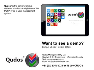 Qudos3 is the comprehensive
software solution for all phases of the
PDCA cycle in your management
system.
Want to see a demo?
Contact us now - details below.
Qudos Management Pty. Ltd.
Quality | OHS | Environment | Information Security
Web: qudos-software.com
Email: info@qudos-software.com
+61 (07) 3360 0226 or 13 000 QUDOS
 