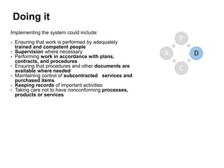 Doing it
Implementing the system could include:
• Ensuring that work is performed by adequately
trained and competent people
• Supervision where necessary
• Performing work in accordance with plans,
contracts, and procedures
• Ensuring that procedures and other documents are
available where needed
• Maintaining control of subcontracted services and
purchased items
• Keeping records of important activities
• Taking care not to have nonconforming processes,
products or services
P
D
C
A
 