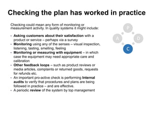 Checking the plan has worked in practice
Checking could mean any form of monitoring or
measurement activity. In quality systems it might include:
• Asking customers about their satisfaction with a
product or service – perhaps via a survey
• Monitoring using any of the senses – visual inspection,
listening, tasting, smelling, feeling
• Monitoring or measuring with equipment – in which
case the equipment may need appropriate care and
calibration
• Other feedback loops – such as product reviews or
media articles, complaints or returned goods, requests
for refunds etc.
• An important pro-active check is performing Internal
audits to verify that procedures and plans are being
followed in practice – and are effective.
• A periodic review of the system by top management
P
D
C
A
 