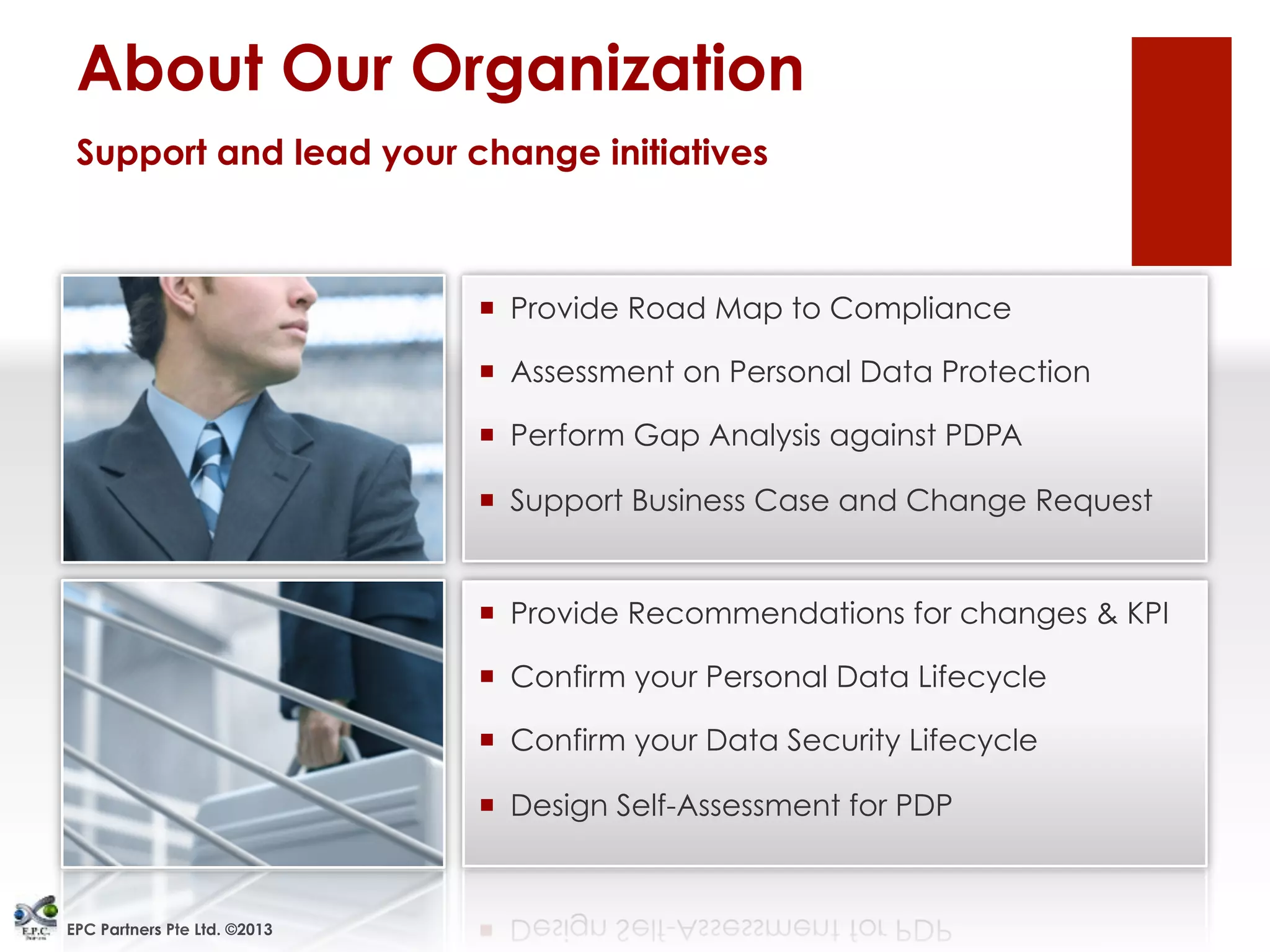 EPC Partners Pte Ltd. ©2013
¡  Provide Road Map to Compliance
¡  Assessment on Personal Data Protection
¡  Perform Gap Analysis against PDPA
¡  Support Business Case and Change Request
¡  Provide Recommendations for changes & KPI
¡  Confirm your Personal Data Lifecycle
¡  Confirm your Data Security Lifecycle
¡  Design Self-Assessment for PDP
About Our Organization
Support and lead your change initiatives
 