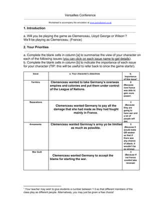Versailles Conference
Worksheet to accompany the simulation at www.activehistory.co.uk
1. Introduction
a. Will you be playing the game as Clemenceau, Lloyd George or Wilson ?1
We’ll be playing as Clemenceau. (France)
2. Your Priorities
a. Complete the blank cells in column [a] to summarise the view of your character on
each of the following issues (you can click on each issue name to get details).
b. Complete the blank cells in column [b] to indicate the importance of each issue
for your character (TIP: this will be useful to refer back to once the game starts!).
Issue a. Your character's objectives b.
Importance
of this issue*
Territory  Clemenceau wanted to take Germany’s overseas
empires and colonies and put them under control
of the League of Nations.
6
(Because
now france
was able to
gain more
power)
Reparations
Clemenceau wanted Germany to pay all the
damage that she had made as they had fought
mainly in France.
3
  (Because
they are
going to
have war and
a lot of
people will
die)
Armaments  Clemenceau wanted Germnay’s army yo be limitied
as much as possible.
5
 (Because it
would make
GR weaker
so that if
there was
any chance
of attack, it
wouldn’t be
so strong).
   War Guilt
   Clemenceau wanted Germany to accept the
blame for starting the war.
3
(Because if
not france
couldnt take
revange)
1
 Your teacher may wish to give students a number between 1­3 so that different members of the
class play as different people. Alternatively, you may just be given a free choice!
 
