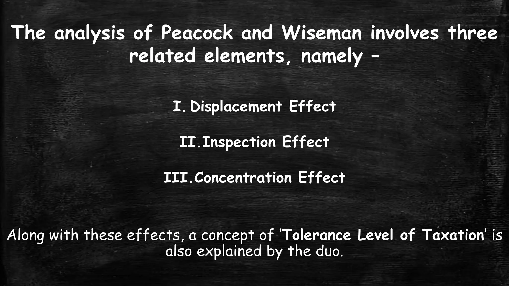 The analysis of Peacock and Wiseman involves three
related elements, namely –
I. Displacement Effect
II.Inspection Effect

III.Concentration Effect
Along with these effects, a concept of ‘Tolerance Level of Taxation’ is
also explained by the duo.

 