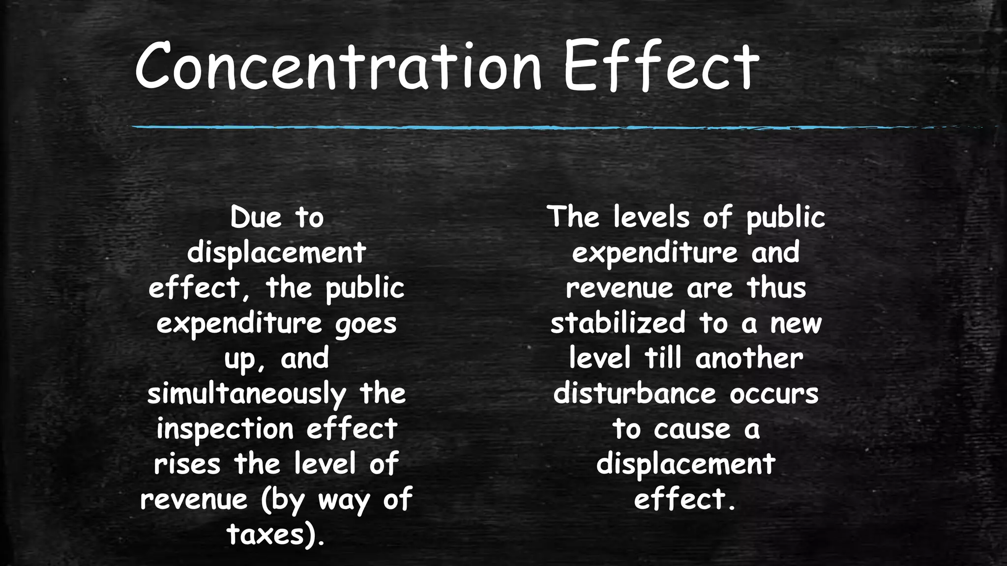 Concentration Effect
Due to
displacement
effect, the public
expenditure goes
up, and
simultaneously the
inspection effect
rises the level of
revenue (by way of
taxes).

The levels of public
expenditure and
revenue are thus
stabilized to a new
level till another
disturbance occurs
to cause a
displacement
effect.

 
