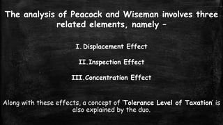The analysis of Peacock and Wiseman involves three
related elements, namely –
I. Displacement Effect
II.Inspection Effect

III.Concentration Effect
Along with these effects, a concept of ‘Tolerance Level of Taxation’ is
also explained by the duo.

 