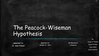 The Peacock-Wiseman
Hypothesis
By:

Submitted To:

Submitted On:

MA (Economics)

Dr. Gyan Prakash

October 21, 2013

I Semester

Sujay S. Phatak
Gopal Patidar
Ajay Sahu
Sunita Gehlot

 