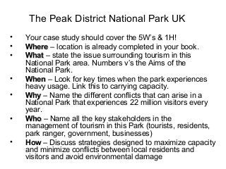 The Peak District National Park UK
• Your case study should cover the 5W’s & 1H!
• WhereWhere – location is already completed in your book.
• WhatWhat – state the issue surrounding tourism in this
National Park area. Numbers v’s the Aims of the
National Park.
• WhenWhen – Look for key times when the park experiences
heavy usage. Link this to carrying capacity.
• WhyWhy – Name the different conflicts that can arise in a
National Park that experiences 22 million visitors every
year.
• WhoWho – Name all the key stakeholders in the
management of tourism in this Park (tourists, residents,
park ranger, government, businesses)
• HowHow – Discuss strategies designed to maximize capacity
and minimize conflicts between local residents and
visitors and avoid environmental damage
 