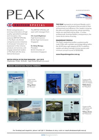 British companies are a
winning combination of high
quality, specialist knowledge
and innovation. Our
exclusive BRITISH SPECIAL
in The Peak is for British
companies across industries
to showcase “innovation” as
expressed in their diverse
products and services, and
engage esteemed readers
of The Peak with the story
behind the brand.
IN ASSOCIATION WITH
THE PEAK represents an exclusive lifestyle, and it
is distributed to individuals at the pinnacle of their
achievements and affluence. Our readers comprise
the elite and highly-discerning, whose spending
habits are restricted only by taste – C-suites,
professionals, business leaders, entrepreneurs, the
crème de la crème of society.
READERSHIP PROFILE
The Peak’s readership profile is predominantly
male (73%), with a greater percentage falling within
the 30–49 years age category (67%). In addition,
readers are above average income earners with
minimum annual income of S$300,000.
www.thepeakmagazine.com.sg
For booking and enquiries, please call Ajit V Abraham at 9693-0266 or email abrahama@sph.com.sg.
2-page profile
(400-500 words
with 3-4 images)
S$8,800
(UP S$14,800)
4-page profile
(600 words with
4-5 images)
S$12,800
(UP S$29,600)
BRAND INNOVATION PROFILE FORMATS
The BRITISH SPECIAL will
open with messages from:
H.E. Scott Wightman
High Commissioner
British High Commission
Singapore
Dr. Bicky Bhangu
President
British Chamber of
Commerce Singapore
BRITISH SPECIAL IN THE PEAK MAGAZINE – JULY 2018
Platforms: Print, Website, App (Total Reach 170,000)
B R I T I S H S P E C I A L
1-Page Profile
(300 words with
2 images)
S$4,800
(UP S$7,600)
 