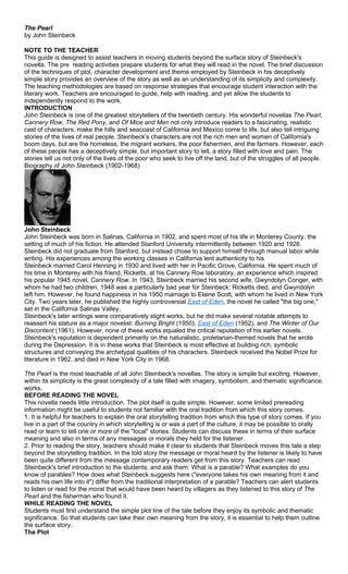 The Pearl
by John Steinbeck

NOTE TO THE TEACHER
This guide is designed to assist teachers in moving students beyond the surface story of Steinbeck's
novella. The pre reading activities prepare students for what they will read in the novel. The brief discussion
of the techniques of plot, character development and theme employed by Steinbeck in his deceptively
simple story provides an overview of the story as well as an understanding of its simplicity and complexity.
The teaching methodologies are based on response strategies that encourage student interaction with the
literary work. Teachers are encouraged to guide, help with reading, and yet allow the students to
independently respond to the work.
INTRODUCTION
John Steinbeck is one of the greatest storytellers of the twentieth century. His wonderful novellas The Pearl,
Cannery Row, The Red Pony, and Of Mice and Men not only introduce readers to a fascinating, realistic
cast of characters, make the hills and seacoast of California and Mexico come to life, but also tell intriguing
stories of the lives of real people. Steinbeck's characters are not the rich men and women of California's
boom days, but are the homeless, the migrant workers, the poor fishermen, and the farmers. However, each
of these people has a deceptively simple, but important story to tell, a story filled with love and pain. The
stories tell us not only of the lives of the poor who seek to live off the land, but of the struggles of all people.
Biography of John Steinbeck (1902-1968)




John Steinbeck
John Steinbeck was born in Salinas, California in 1902, and spent most of his life in Monterey County, the
setting of much of his fiction. He attended Stanford University intermittently between 1920 and 1926.
Steinbeck did not graduate from Stanford, but instead chose to support himself through manual labor while
writing. His experiences among the working classes in California lent authenticity to his
Steinbeck married Carol Henning in 1930 and lived with her in Pacific Grove, California. He spent much of
his time in Monterey with his friend, Ricketts, at his Cannery Row laboratory, an experience which inspired
his popular 1945 novel, Cannery Row. In 1943, Steinbeck married his second wife, Gwyndolyn Conger, with
whom he had two children. 1948 was a particularly bad year for Steinbeck: Ricketts died, and Gwyndolyn
left him. However, he found happiness in his 1950 marriage to Elaine Scott, with whom he lived in New York
City. Two years later, he published the highly controversial East of Eden, the novel he called "the big one,"
set in the California Salinas Valley.
Steinbeck's later writings were comparatively slight works, but he did make several notable attempts to
reassert his stature as a major novelist: Burning Bright (1950), East of Eden (1952), and The Winter of Our
Discontent (1961). However, none of these works equaled the critical reputation of his earlier novels.
Steinbeck's reputation is dependent primarily on the naturalistic, proletarian-themed novels that he wrote
during the Depression. It is in these works that Steinbeck is most effective at building rich, symbolic
structures and conveying the archetypal qualities of his characters. Steinbeck received the Nobel Prize for
literature in 1962, and died in New York City in 1968.

The Pearl is the most teachable of all John Steinbeck's novellas. The story is simple but exciting. However,
within its simplicity is the great complexity of a tale filled with imagery, symbolism, and thematic significance.
works.
BEFORE READING THE NOVEL
This novella needs little introduction. The plot itself is quite simple. However, some limited prereading
information might be useful to students not familiar with the oral tradition from which this story comes.
1. It is helpful for teachers to explain the oral storytelling tradition from which this type of story comes. If you
live in a part of the country in which storytelling is or was a part of the culture, it may be possible to orally
read or learn to tell one or more of the "local" stories. Students can discuss these in terms of their surface
meaning and also in terms of any messages or morals they held for the listener.
2. Prior to reading the story, teachers should make it clear to students that Steinbeck moves this tale a step
beyond the storytelling tradition. In the told story the message or moral heard by the listener is likely to have
been quite different from the message contemporary readers get from this story. Teachers can read
Steinbeck's brief introduction to the students, and ask them: What is a parable? What examples do you
know of parables? How does what Steinbeck suggests here ("everyone takes his own meaning from it and
reads his own life into it") differ from the traditional interpretation of a parable? Teachers can alert students
to listen or read for the moral that would have been heard by villagers as they listened to this story of The
Pearl and the fisherman who found it.
WHILE READING THE NOVEL
Students must first understand the simple plot line of the tale before they enjoy its symbolic and thematic
significance. So that students can take their own meaning from the story, it is essential to help them outline
the surface story.
The Plot
 