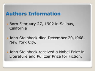 Authors Information


Born February 27, 1902 in Salinas,
California



John Steinbeck died December 20,1968,
New York City,



John Steinbeck received a Nobel Prize in
Literature and Pulitzer Prize for Fiction.

 
