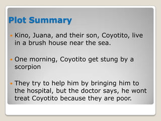 Plot Summary


Kino, Juana, and their son, Coyotito, live
in a brush house near the sea.



One morning, Coyotito get stung by a
scorpion



They try to help him by bringing him to
the hospital, but the doctor says, he wont
treat Coyotito because they are poor.

 