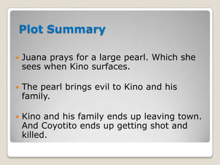 Plot Summary


Juana prays for a large pearl. Which she
sees when Kino surfaces.



The pearl brings evil to Kino and his
family.



Kino and his family ends up leaving town.
And Coyotito ends up getting shot and
killed.

 