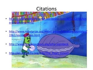 Citations
• http://clevelandenglishjamal.wordpress.com/2012/12/05/kin
o-the-unsung-hero/
• http://www.nobelprize.org/nobel_prizes/literature/laureates/
1962/steinbeck-bio.html
• http://www.famousauthors.org/john-steinbeck
• http://en.wikipedia.org/wiki/The_Pearl_(novel)

 