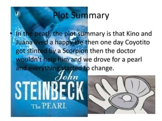 Plot Summary
• In the pearl, the plot summary is that Kino and
Juana lived a happy life then one day Coyotito
got stinted by a Scorpion then the doctor
wouldn't help him and we drove for a pearl
and everything started to change.

 