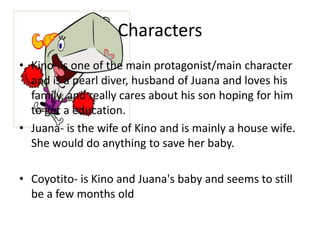 Characters
• Kino- is one of the main protagonist/main character
and is a pearl diver, husband of Juana and loves his
family, and really cares about his son hoping for him
to get a education.
• Juana- is the wife of Kino and is mainly a house wife.
She would do anything to save her baby.
• Coyotito- is Kino and Juana's baby and seems to still
be a few months old

 
