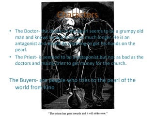 Characters
• The Doctor- the doctor in the pearl seems to be a grumpy old
man and knows he won't survive much longer. He is an
antagonist and would do anything to get his hands on the
pearl.
• The Priest- is seemed to be a antagonist but not as bad as the
doctors and mainly tries to get money for the church.

The Buyers- are people who tries to the pearl of the
world from Kino by tricking Kino.

 