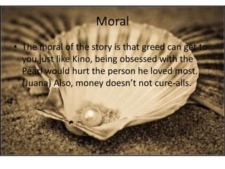 Moral
• The moral of the story is that greed can get to
you just like Kino, being obsessed with the
Pearl would hurt the person he loved most.
(Juana) Also, money doesn’t not cure-alls.

 